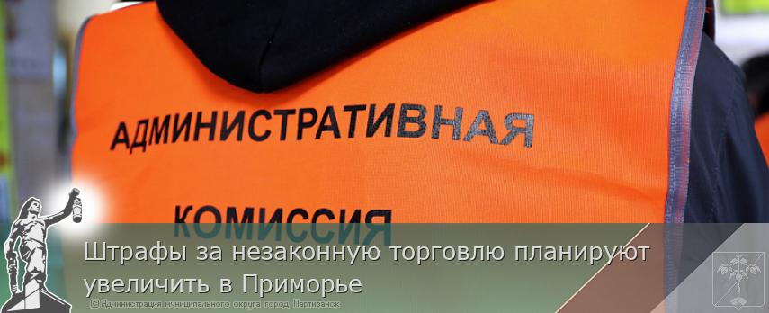 Штрафы за незаконную торговлю планируют увеличить в Приморье | Администрация муниципального округа город Партизанск Приморского края Официальный сайт