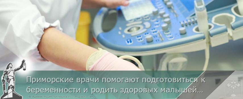 Приморские врачи помогают подготовиться к беременности и родить здоровых малышей, | Администрация муниципального округа город Партизанск Приморского края Официальный сайт Приморские врачи помогают подготовиться к беременности и родить здоровых малышей, | Администрация муниципального округа город Партизанск Приморского края Официальный сайт
