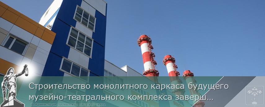 Строительство монолитного каркаса будущего музейно-театрального комплекса завершается в столице Приморья | Администрация муниципального округа город Партизанск Приморского края Официальный сайт