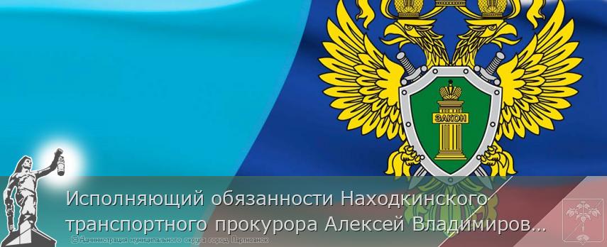Исполняющий обязанности Находкинского транспортного прокурора Алексей Владимирович Шевченко проведет прием предпринимателей | Администрация муниципального округа город Партизанск Приморского края Официальный сайт